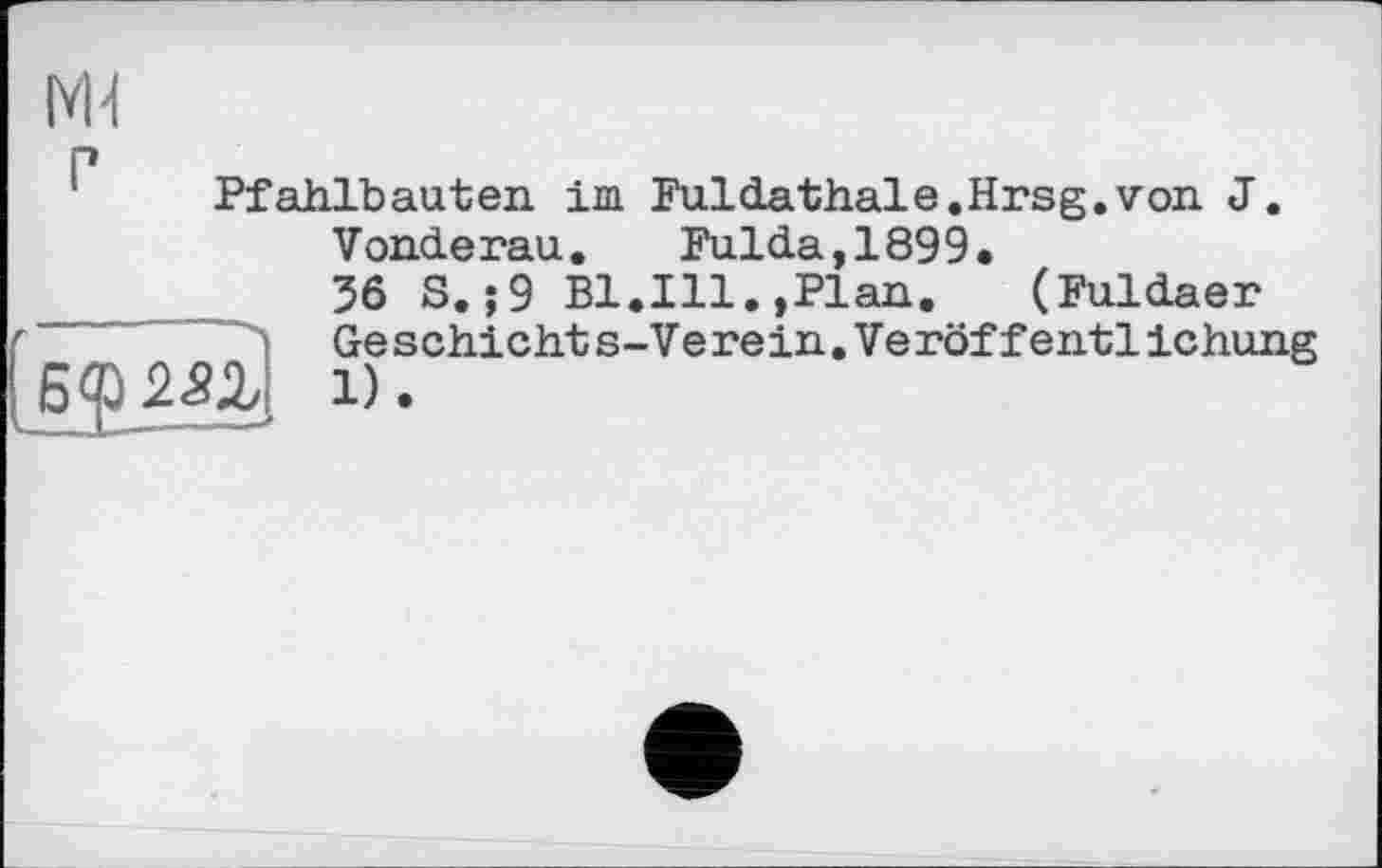 ﻿Pfahlbauten im Fuldathale.Hrsg, von J.
Vonderau.	Fulda,1899.
36 S. ;9 Bl.Ill.,Plan. (Fuldaer "■ ï Geschichts-Verein.Veröffentlichung
Wz 1).